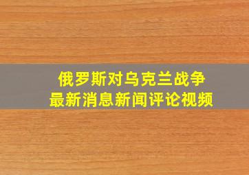 俄罗斯对乌克兰战争最新消息新闻评论视频