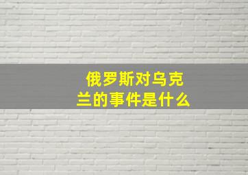 俄罗斯对乌克兰的事件是什么