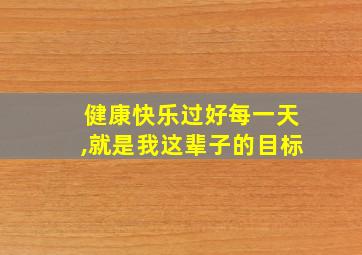 健康快乐过好每一天,就是我这辈子的目标