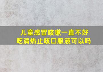 儿童感冒咳嗽一直不好吃清热止咳口服液可以吗