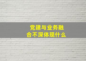 党建与业务融合不深体现什么