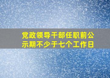 党政领导干部任职前公示期不少于七个工作日