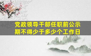 党政领导干部任职前公示期不得少于多少个工作日