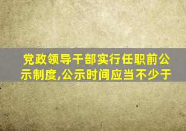 党政领导干部实行任职前公示制度,公示时间应当不少于