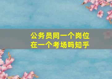 公务员同一个岗位在一个考场吗知乎