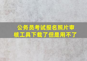 公务员考试报名照片审核工具下载了但是用不了