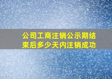 公司工商注销公示期结束后多少天内注销成功