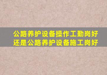 公路养护设备操作工勤岗好还是公路养护设备施工岗好