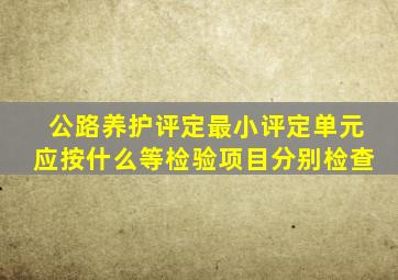 公路养护评定最小评定单元应按什么等检验项目分别检查