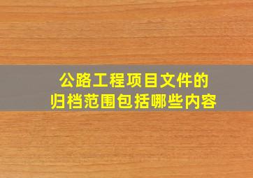 公路工程项目文件的归档范围包括哪些内容