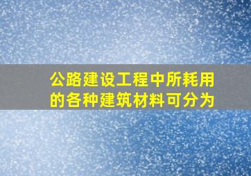 公路建设工程中所耗用的各种建筑材料可分为