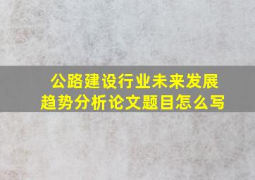 公路建设行业未来发展趋势分析论文题目怎么写