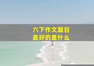 六下作文题目最好的是什么