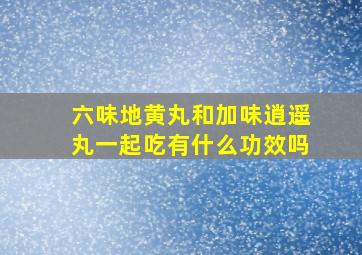 六味地黄丸和加味逍遥丸一起吃有什么功效吗