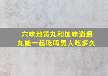 六味地黄丸和加味逍遥丸能一起吃吗男人吃多久