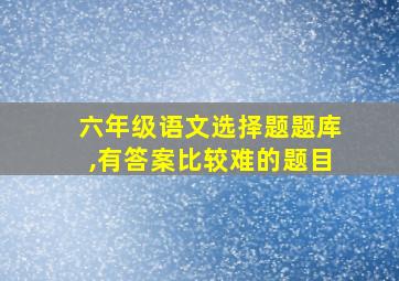 六年级语文选择题题库,有答案比较难的题目