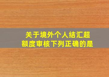 关于境外个人结汇超额度审核下列正确的是