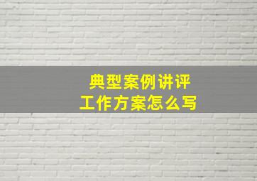 典型案例讲评工作方案怎么写