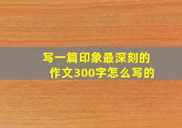 写一篇印象最深刻的作文300字怎么写的