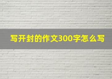 写开封的作文300字怎么写