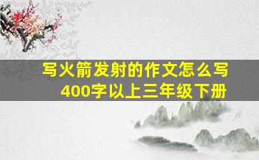 写火箭发射的作文怎么写400字以上三年级下册