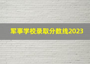 军事学校录取分数线2023