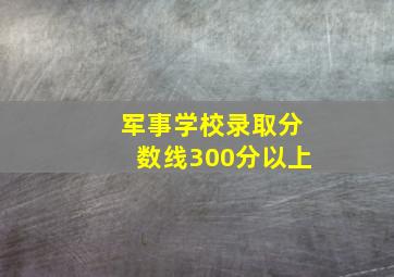 军事学校录取分数线300分以上