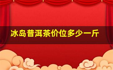 冰岛普洱茶价位多少一斤