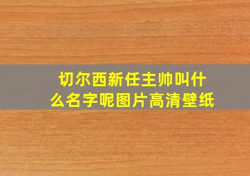 切尔西新任主帅叫什么名字呢图片高清壁纸