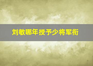 刘敏哪年授予少将军衔