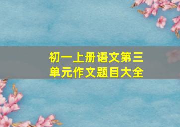 初一上册语文第三单元作文题目大全