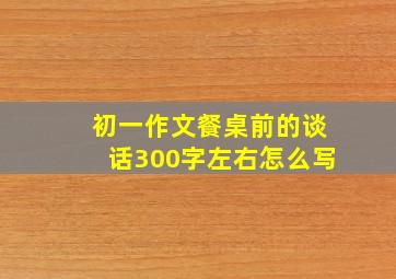 初一作文餐桌前的谈话300字左右怎么写