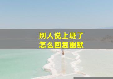 别人说上班了怎么回复幽默