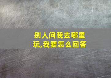 别人问我去哪里玩,我要怎么回答