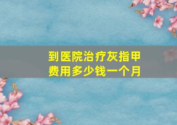 到医院治疗灰指甲费用多少钱一个月