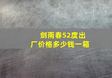 剑南春52度出厂价格多少钱一箱