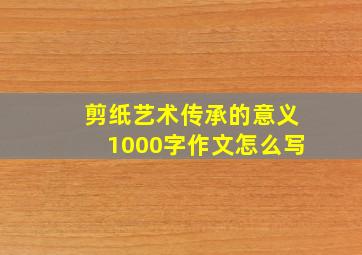 剪纸艺术传承的意义1000字作文怎么写