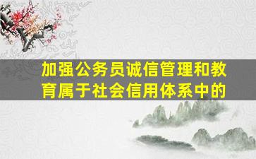 加强公务员诚信管理和教育属于社会信用体系中的