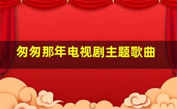 匆匆那年电视剧主题歌曲