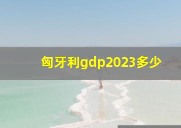 匈牙利gdp2023多少