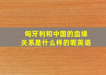 匈牙利和中国的血缘关系是什么样的呢英语