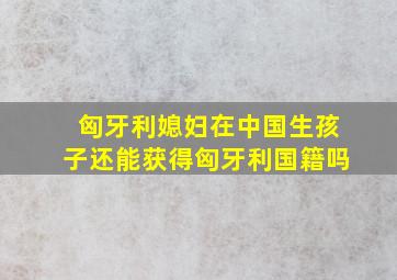 匈牙利媳妇在中国生孩子还能获得匈牙利国籍吗