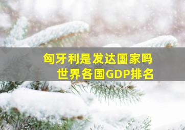 匈牙利是发达国家吗世界各国GDP排名