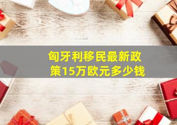 匈牙利移民最新政策15万欧元多少钱