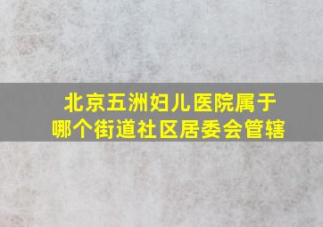 北京五洲妇儿医院属于哪个街道社区居委会管辖