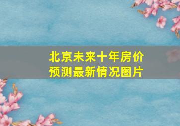 北京未来十年房价预测最新情况图片