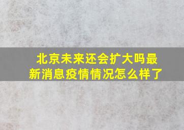 北京未来还会扩大吗最新消息疫情情况怎么样了