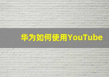 华为如何使用YouTube