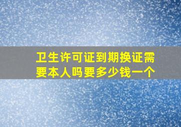 卫生许可证到期换证需要本人吗要多少钱一个