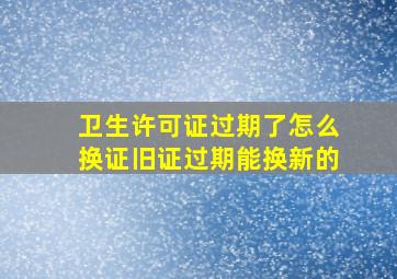 卫生许可证过期了怎么换证旧证过期能换新的